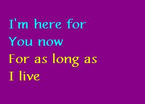 I'm here for
You now

For as long as
I live