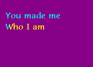 You made me
Who I am