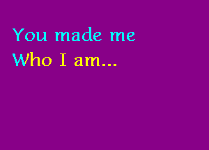 You made me
Who I am...