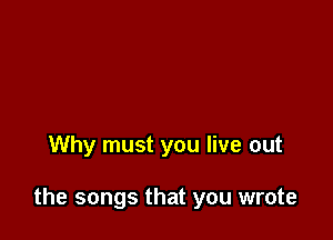 Why must you live out

the songs that you wrote