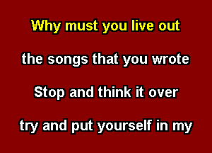 Why must you live out
the songs that you wrote

Stop and think it over

try and put yourself in my