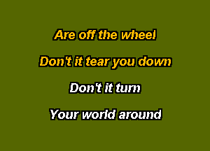 Are off the wheel

0011'! it tear you down

Don't it tum

Your world around