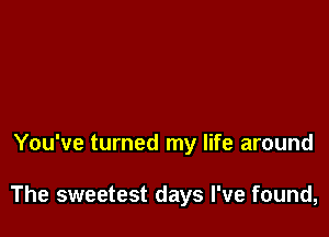 You've turned my life around

The sweetest days I've found,