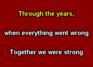 Through the years,

when everything went wrong

Together we were strong