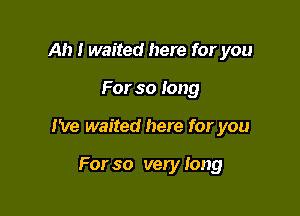 Ah I waited here for you

For so long

I've waited here for you

For so very Iong