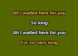 Ah I waited here for you

So long

Ah I waited here for you

For so very Iong