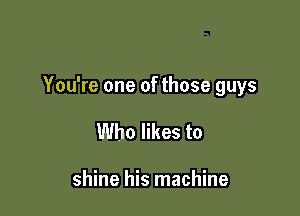 You're one of those guys

Who likes to

shine his machine
