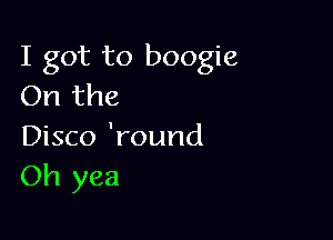 I got to boogie
On the

Disco 'round
Oh yea