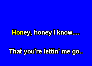 Honey, honey I know....

That you're lettin' me go..