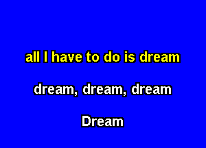 all I have to do is dream

dream, dream, dream

Dream