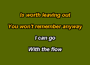 Is worth leaving out

You won't remember anyway
I can go

With the flow
