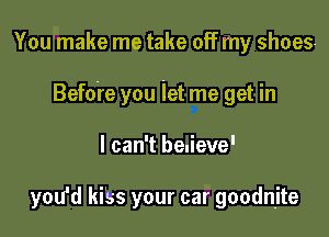 You make me take off my shoes-

Befdre you let me get in

I can't benieve'

you'd kiss your car goodnjte