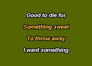 Good to die for
Something sweet

To throw away

I want something