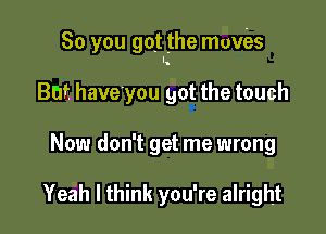 So you got the movies

But have'you got the touch
Now don't get me wrong

Yeah I think you're alright