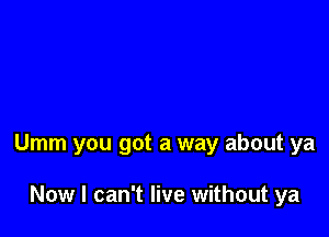 Umm you got a way about ya

Now I can't live without ya