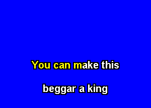 You can make this

beggar a king