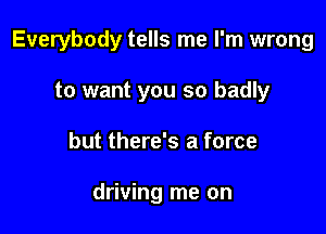 Everybody tells me I'm wrong

to want you so badly
but there's a force

driving me on