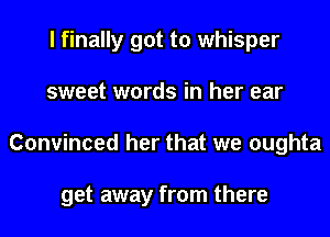 I finally got to whisper
sweet words in her ear
Convinced her that we oughta

get away from there