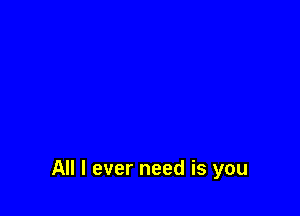 All I ever need is you