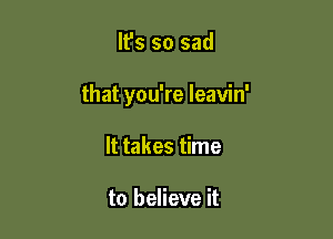 It's so sad

that you're leavin'

It takes time

to believe it