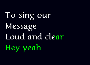 To sing our
Message

Loud and clear
Hey yeah