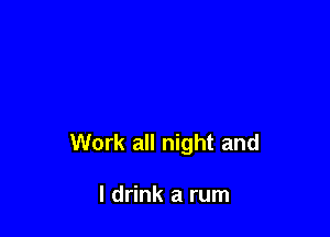 Work all night and

I drink a rum