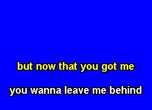but now that you got me

you wanna leave me behind