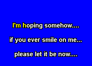 I'm hoping somehow...

if you ever smile on me...

please let it be now....