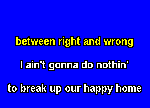 between right and wrong

I ain't gonna do nothin'

to break up our happy home