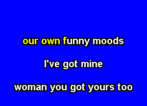 our own funny moods

I've got mine

woman you got yours too