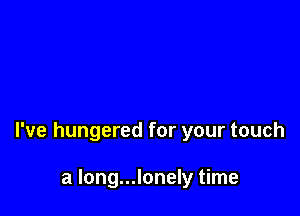 I've hungered for your touch

a long...lonely time