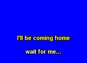 I'll be coming home

wait for me...