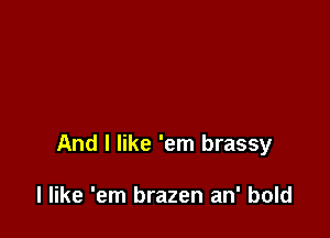 And I like 'em brassy

I like 'em brazen an' bold