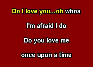 Do I love you...oh whoa

I'm afraid I do

Do you love me

once upon a time