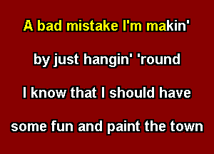 A bad mistake I'm makin'
by just hangin' 'round
I know that I should have

some fun and paint the town