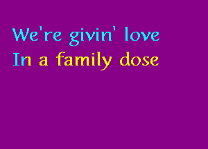 We're givin' love
In a family dose