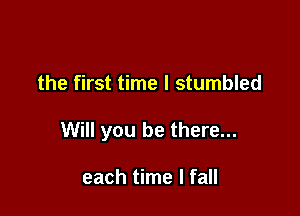 the first time I stumbled

Will you be there...

each time I fall