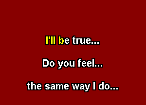 I'll be true...

Do you feel...

the same way I do...