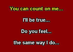 You can count on me...
I'll be true...

Do you feel...

the same way I do...