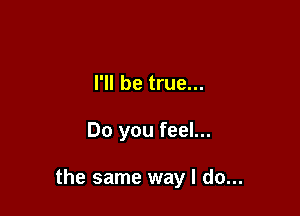 I'll be true...

Do you feel...

the same way I do...