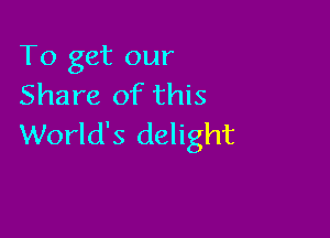 To get our
Share of this

World's delight