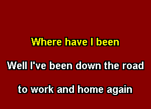 Where have I been

Well I've been down the road

to work and home again