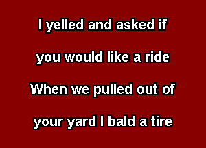 I yelled and asked if
you would like a ride

When we pulled out of

your yard I bald a tire