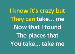 I know it's crazy but
They can take... me
Now that I found
The places that

You take... take me I