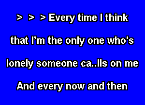 t t t Every time I think
that Pm the only one who's
lonely someone ca..lls on me

And every now and then