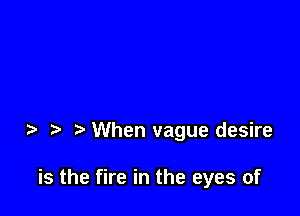 When vague desire

is the fire in the eyes of