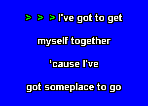 t' t. I've got to get
myself together

cause I've

got someplace to go