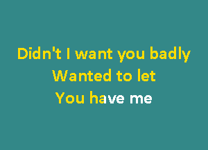 Didn't I want you badly

Wanted to let
You have me