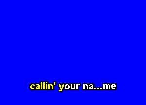 callin' your na...me