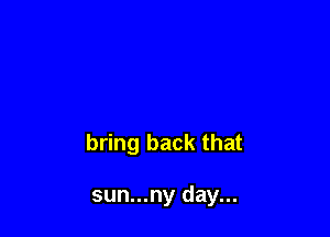 bring back that

sun...ny day...